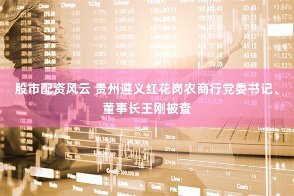 股市配资风云 贵州遵义红花岗农商行党委书记、董事长王刚被查
