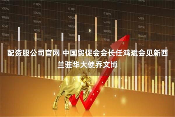 配资股公司官网 中国贸促会会长任鸿斌会见新西兰驻华大使乔文博