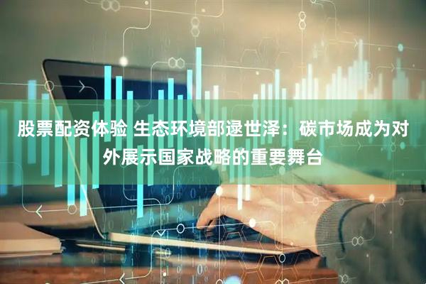 股票配资体验 生态环境部逯世泽：碳市场成为对外展示国家战略的重要舞台