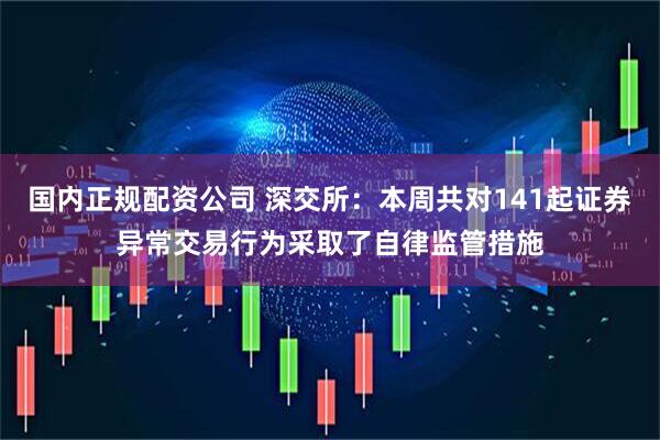 国内正规配资公司 深交所：本周共对141起证券异常交易行为采取了自律监管措施