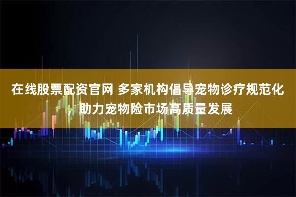 在线股票配资官网 多家机构倡导宠物诊疗规范化 ，助力宠物险市场高质量发展