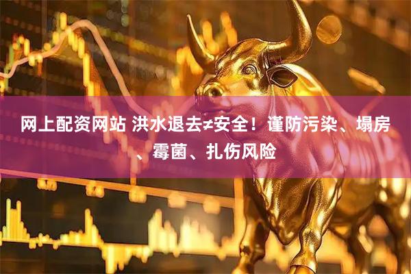 网上配资网站 洪水退去≠安全！谨防污染、塌房、霉菌、扎伤风险