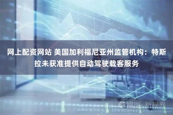 网上配资网站 美国加利福尼亚州监管机构：特斯拉未获准提供自动驾驶载客服务