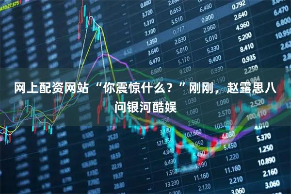 网上配资网站 “你震惊什么？”刚刚，赵露思八问银河酷娱