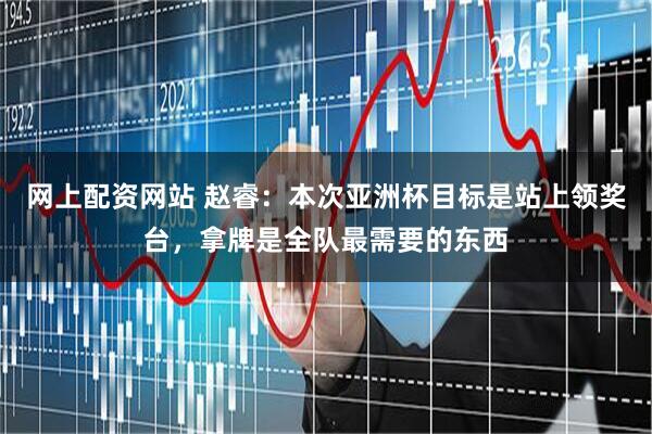 网上配资网站 赵睿：本次亚洲杯目标是站上领奖台，拿牌是全队最需要的东西