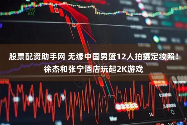 股票配资助手网 无缘中国男篮12人拍摄定妆照！徐杰和张宁酒店玩起2K游戏