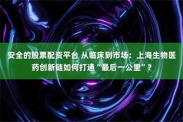 安全的股票配资平台 从临床到市场：上海生物医药创新链如何打通“最后一公里”？
