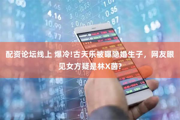 配资论坛线上 爆冷!古天乐被曝隐婚生子，网友眼见女方疑是林X茵?