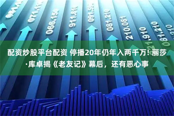 配资炒股平台配资 停播20年仍年入两千万! 丽莎·库卓揭《老友记》幕后，还有恶心事