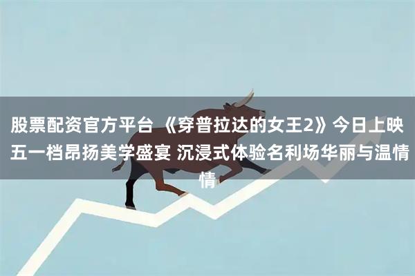 股票配资官方平台 《穿普拉达的女王2》今日上映 五一档昂扬美学盛宴 沉浸式体验名利场华丽与温情