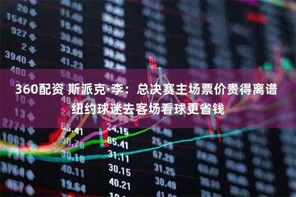 360配资 斯派克·李：总决赛主场票价贵得离谱 纽约球迷去客场看球更省钱
