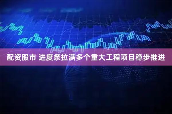 配资股市 进度条拉满多个重大工程项目稳步推进