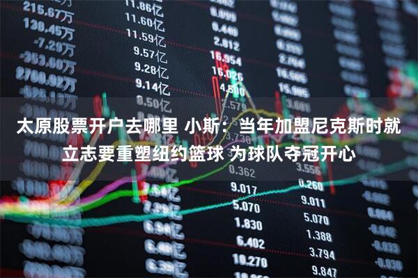 太原股票开户去哪里 小斯：当年加盟尼克斯时就立志要重塑纽约篮球 为球队夺冠开心