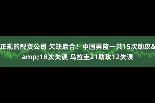 正规的配资公司 欠缺磨合！中国男篮一共15次助攻&18次失误 乌拉圭21助攻12失误