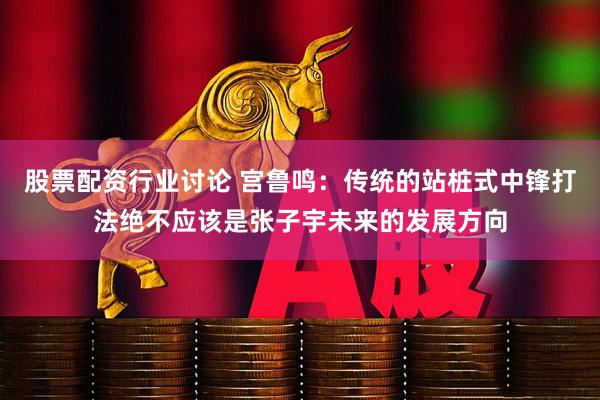 股票配资行业讨论 宫鲁鸣：传统的站桩式中锋打法绝不应该是张子宇未来的发展方向
